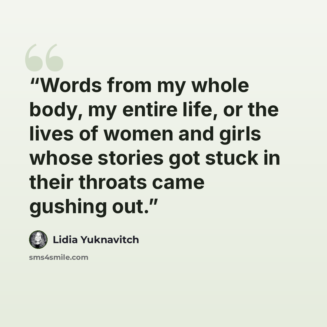 “Words from my whole body, my entire life, or the lives of women and girls whose stories got stuck in their throats came gushing out.” quote by Lidia Yuknavitch