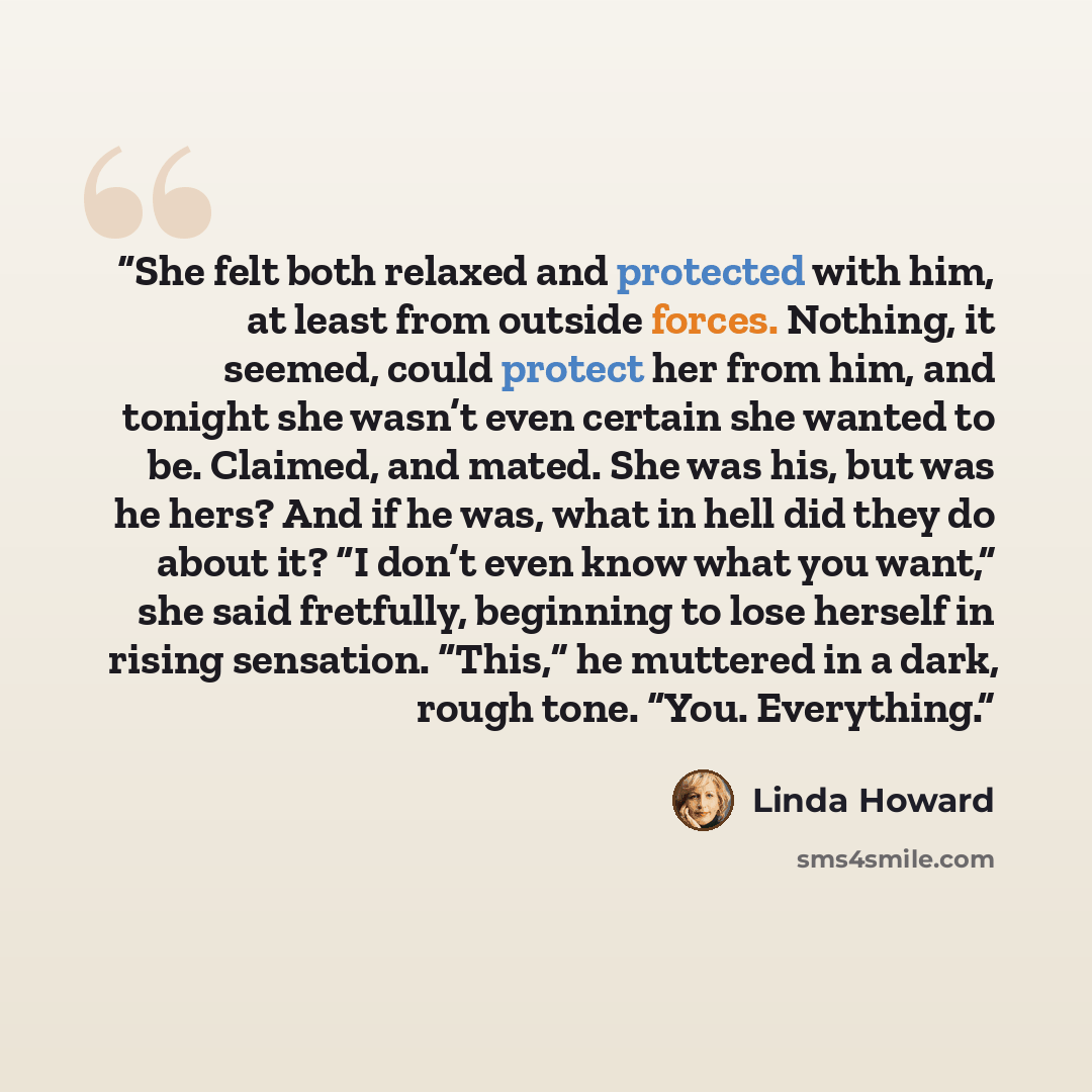 “She felt both relaxed and protected with him, at least from outside forces. Nothing, it seemed, could protect her from him, and tonight she wasn’t even certain she wanted to be. Claimed, and mated. She was his, but was he hers? And if he was, what in hell did they do about it? “I don’t even know…” quote by Linda Howard