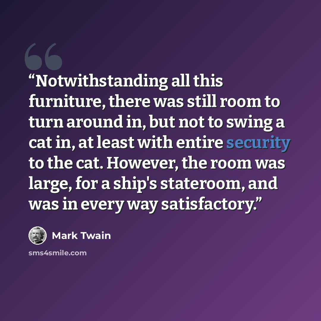“Notwithstanding all this furniture, there was still room to turn around in, but not to swing a cat in, at least with entire security to the cat. However, the room was large, for a ship's stateroom, and was in every way satisfactory.” quote by Mark Twain