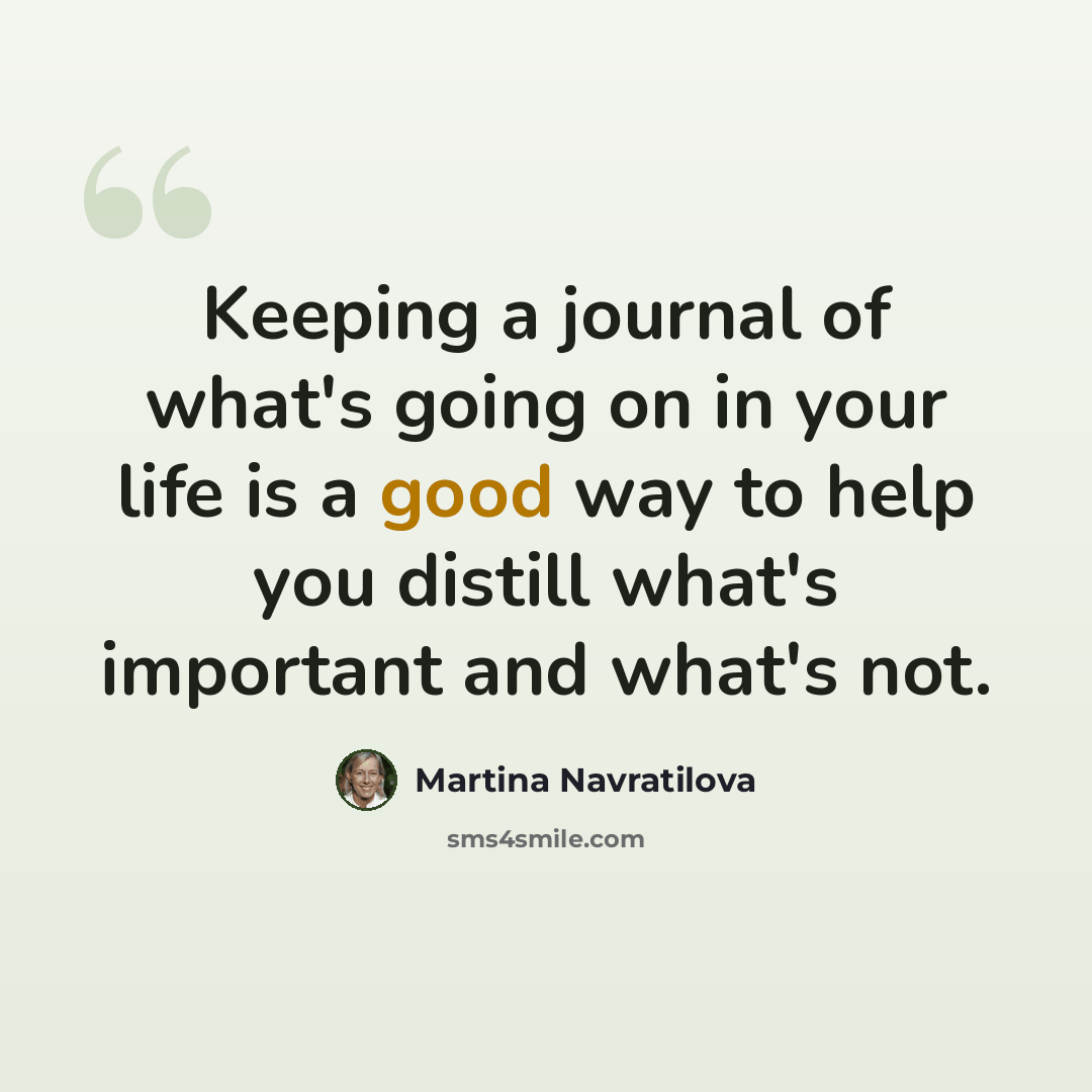 “Keeping a journal of what's going on in your life is a good way to help you distill what's important and what's not.” quote by Martina Navratilova