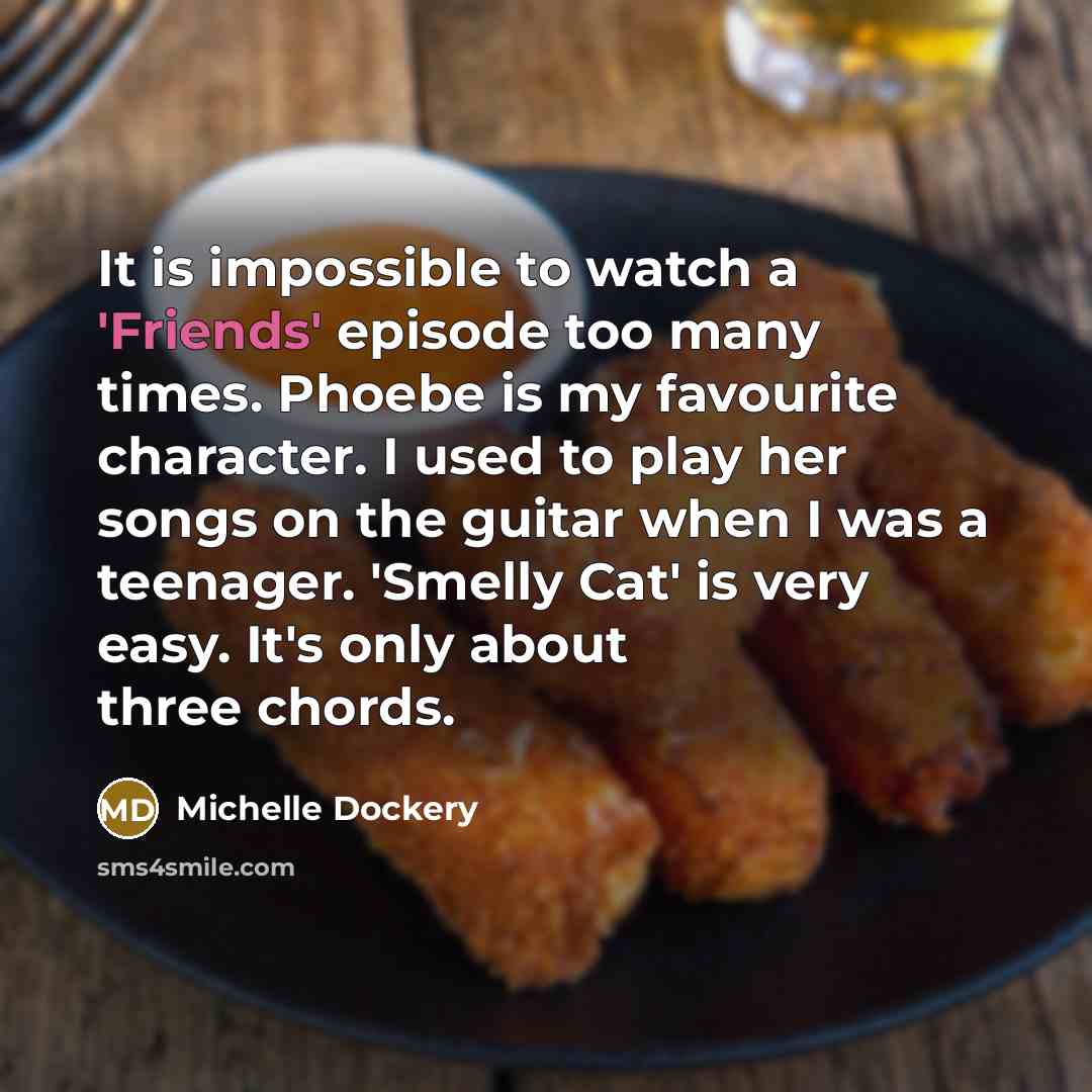 “It is impossible to watch a 'Friends' episode too many times. Phoebe is my favourite character. I used to play her songs on the guitar when I was a teenager. 'Smelly Cat' is very easy. It's only about three chords.” quote by Michelle Dockery