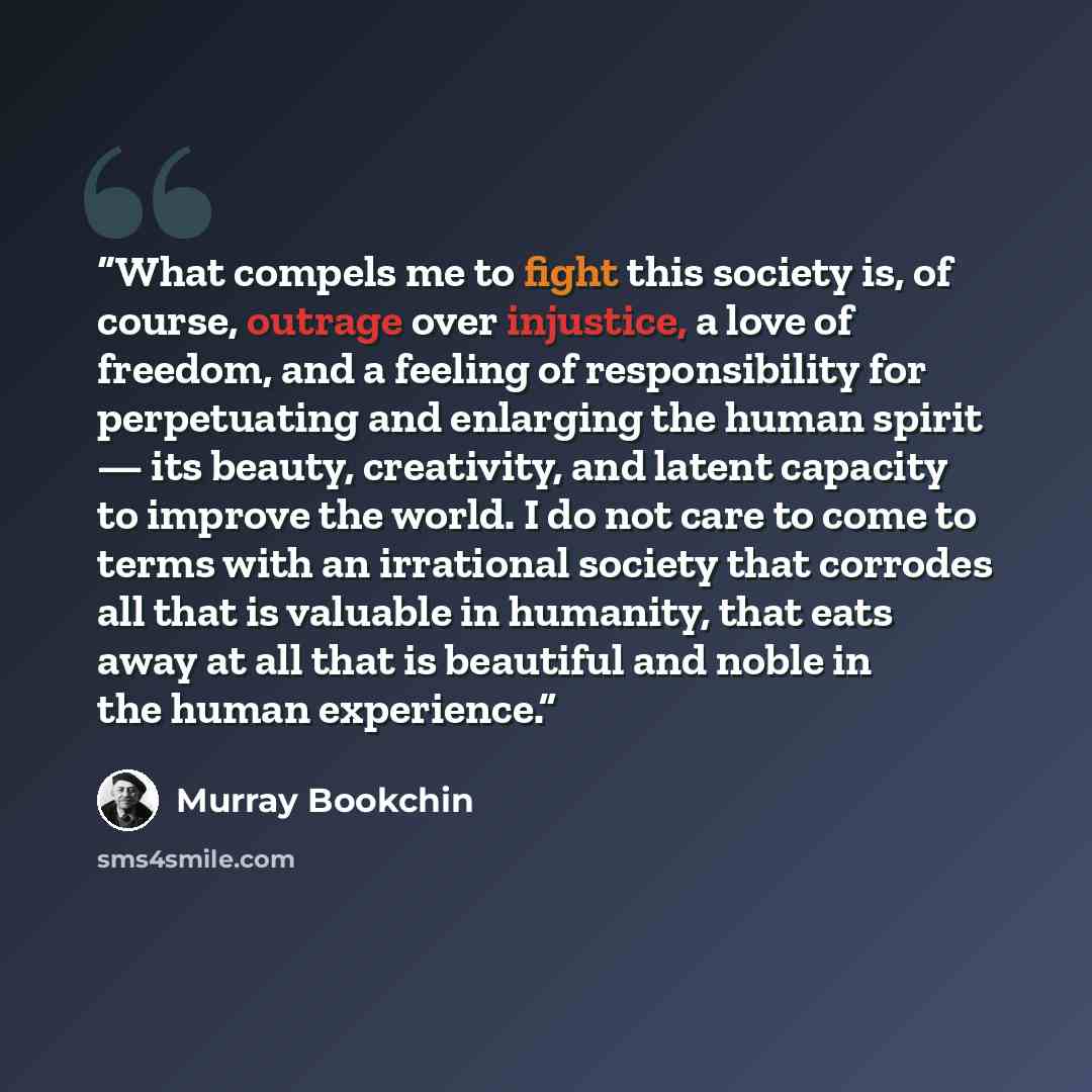 “What compels me to fight this society is, of course, outrage over injustice, a love of freedom, and a feeling of responsibility for perpetuating and enlarging the human spirit — its beauty, creativity, and latent capacity to improve the world. I do not care to come to terms with an irrational…” quote by Murray Bookchin
