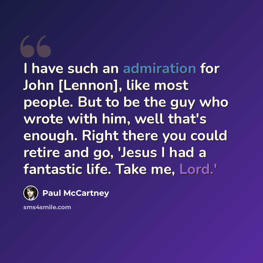 “I have such an admiration for John [Lennon], like most people. But to be the guy who wrote with him, well that's enough. Right there you could retire and go, 'Jesus I had a fantastic life. Take me, Lord.'” quote by Paul McCartney