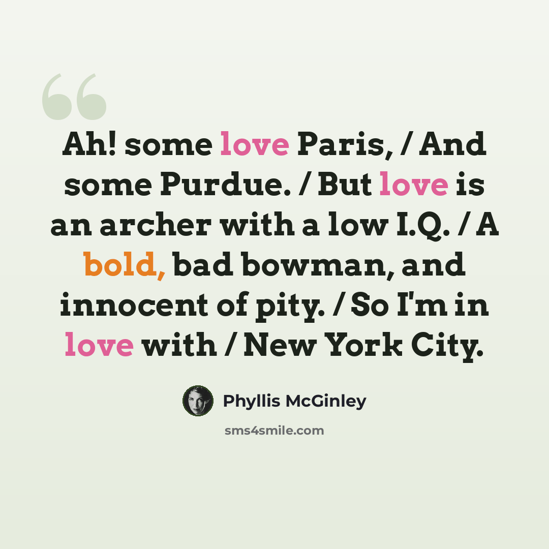 “Ah! some love Paris, / And some Purdue. / But love is an archer with a low I.Q. / A bold, bad bowman, and innocent of pity. / So I'm in love with / New York City.” quote by Phyllis McGinley