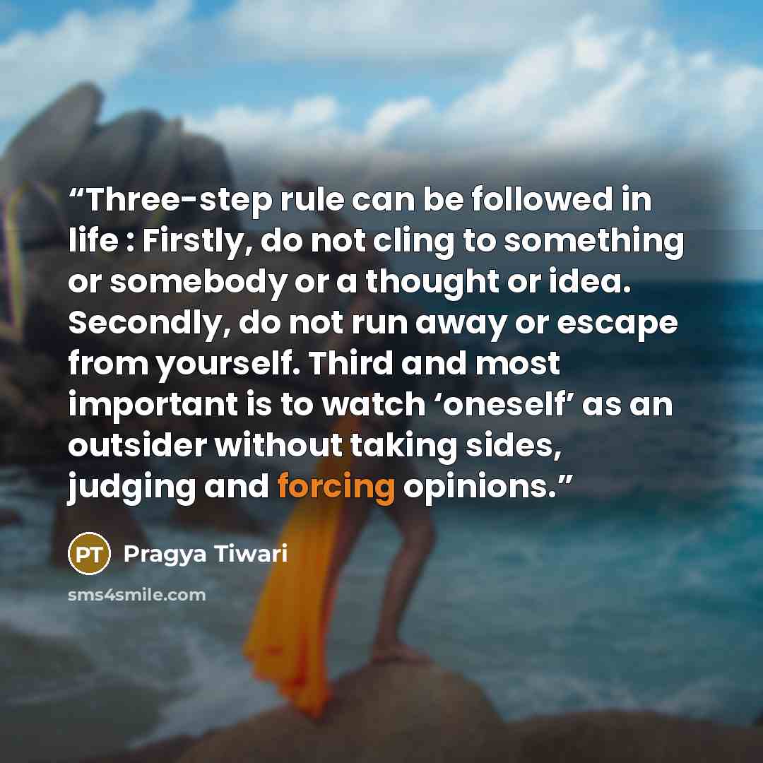“Three-step rule can be followed in life : Firstly, do not cling to something or somebody or a thought or idea. Secondly, do not run away or escape from yourself. Third and most important is to watch ‘oneself’ as an outsider without taking sides, judging and forcing opinions.” quote by Pragya Tiwari