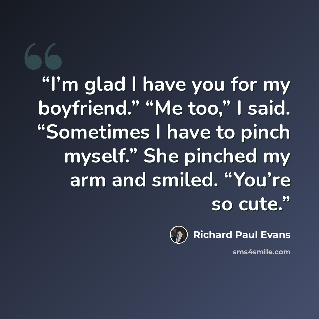 “I’m glad I have you for my boyfriend.” “Me too,” I said. “Sometimes I have to pinch myself.” She pinched my arm and smiled. “You’re so cute.” quote by Richard Paul Evans