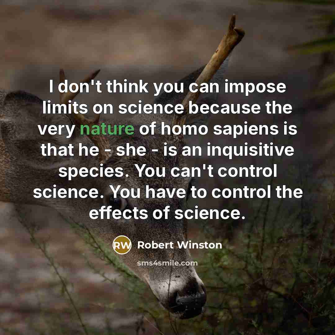 “I don't think you can impose limits on science because the very nature of homo sapiens is that he - she - is an inquisitive species. You can't control science. You have to control the effects of science.” quote by Robert Winston