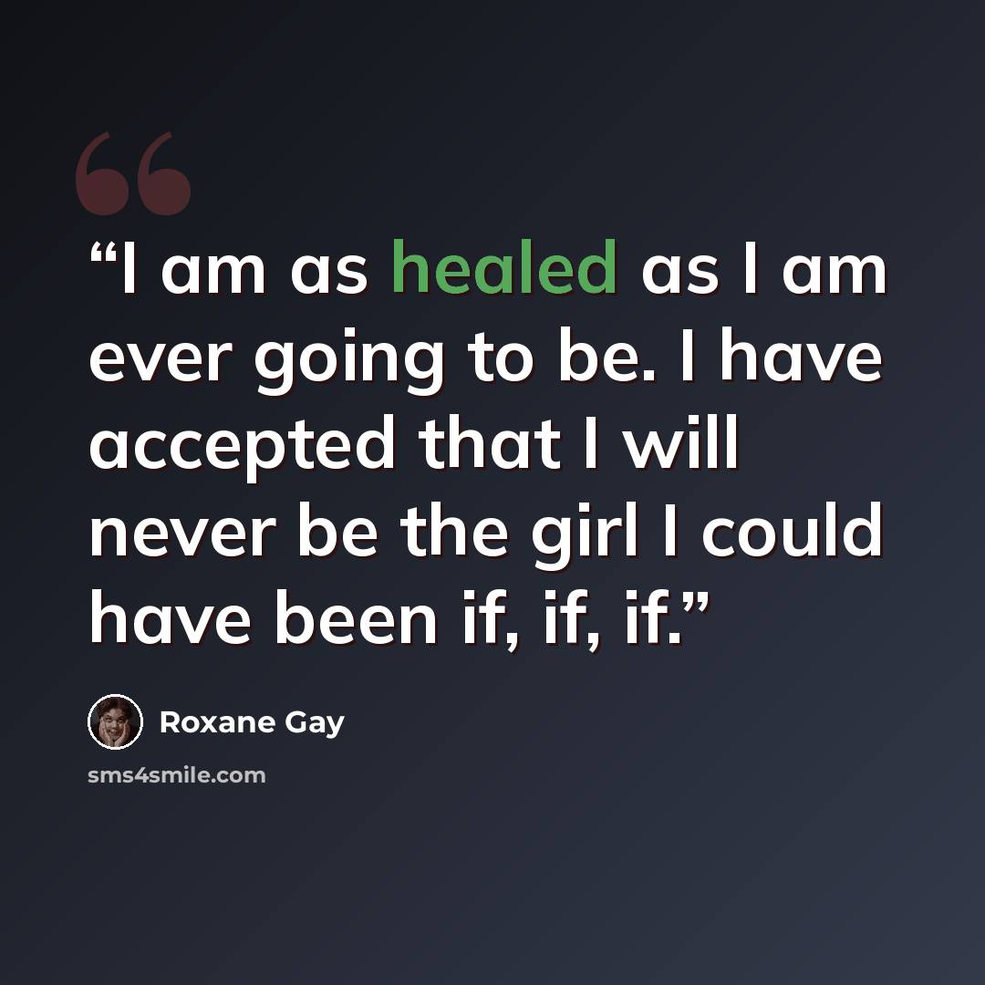 “I am as healed as I am ever going to be. I have accepted that I will never be the girl I could have been if, if, if.” quote by Roxane Gay