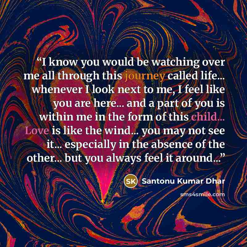 “I know you would be watching over me all through this journey called life... whenever I look next to me, I feel like you are here... and a part of you is within me in the form of this child... Love is like the wind... you may not see it... especially in the absence of the other... but you always…” quote by Santonu Kumar Dhar
