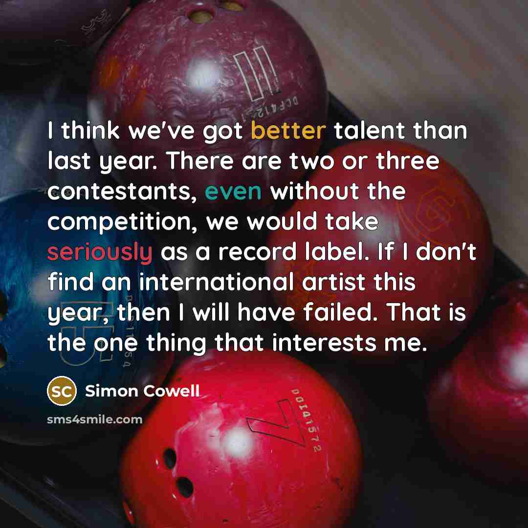 “I think we've got better talent than last year. There are two or three contestants, even without the competition, we would take seriously as a record label. If I don't find an international artist this year, then I will have failed. That is the one thing that interests me.” quote by Simon Cowell