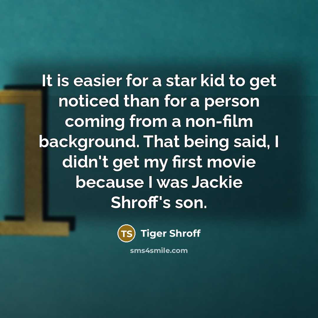 “It is easier for a star kid to get noticed than for a person coming from a non-film background. That being said, I didn't get my first movie because I was Jackie Shroff's son.” quote by Tiger Shroff
