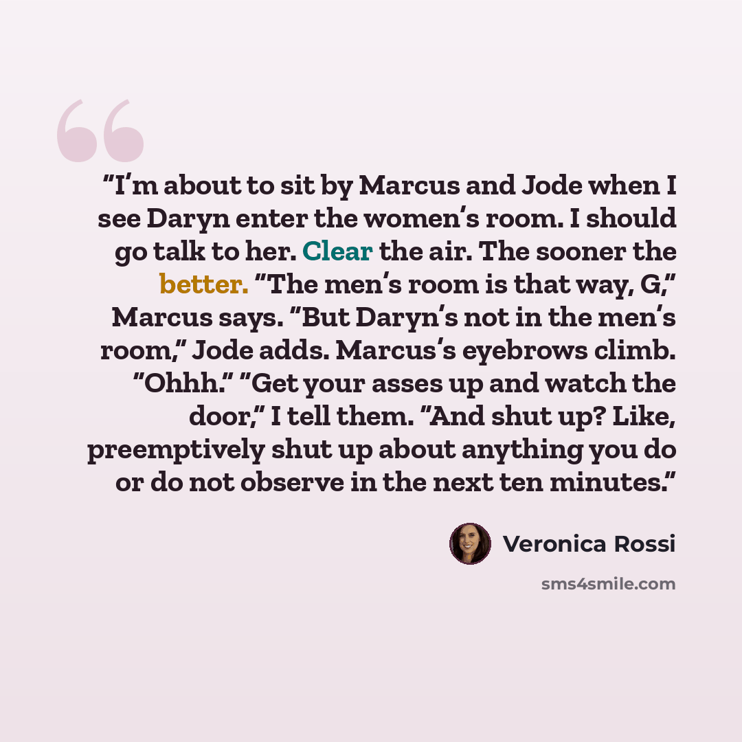 “I’m about to sit by Marcus and Jode when I see Daryn enter the women’s room. I should go talk to her. Clear the air. The sooner the better. “The men’s room is that way, G,” Marcus says. “But Daryn’s not in the men’s room,” Jode adds. Marcus’s eyebrows climb. “Ohhh.” “Get your asses up and watch…” quote by Veronica Rossi