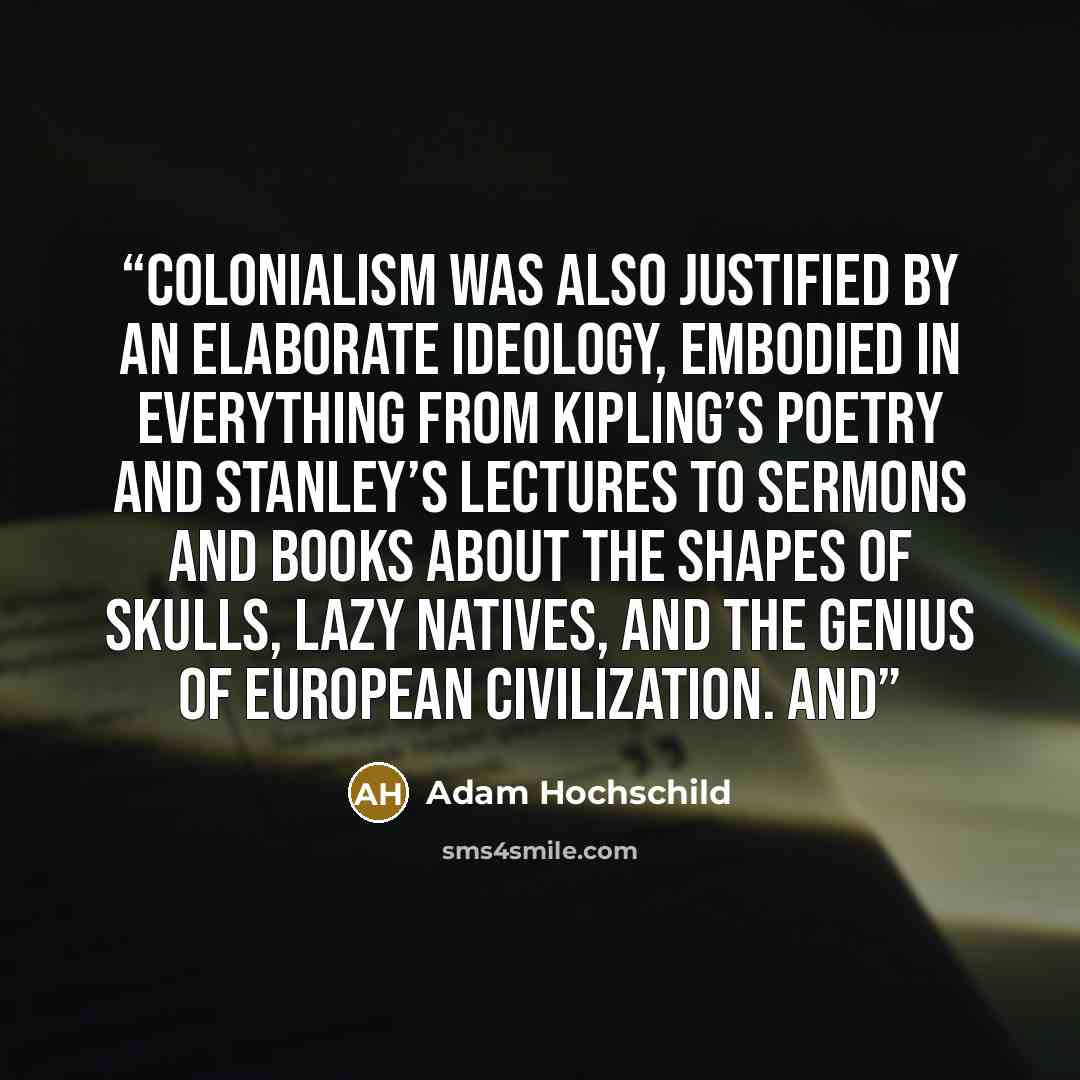 “Colonialism was also justified by an elaborate ideology, embodied in everything from Kipling’s poetry and Stanley’s lectures to sermons and books about the shapes of skulls, lazy natives, and the genius of European civilization. And” quote by Adam Hochschild