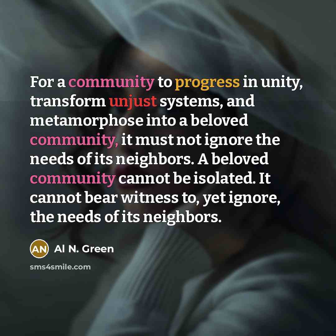 “For a community to progress in unity, transform unjust systems, and metamorphose into a beloved community, it must not ignore the needs of its neighbors. A beloved community cannot be isolated. It cannot bear witness to, yet ignore, the needs of its neighbors.” quote by Al N. Green