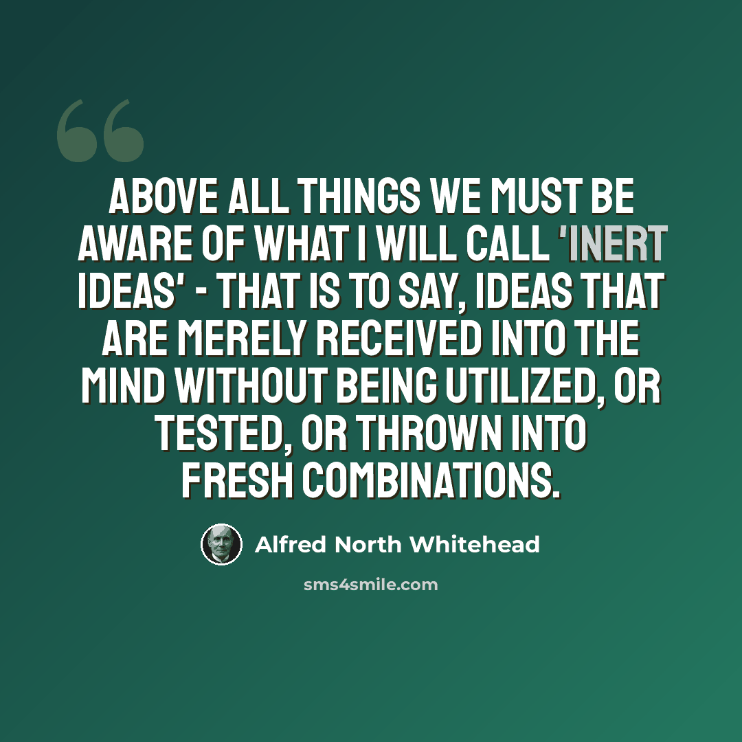 “Above all things we must be aware of what I will call 'inert ideas' - that is to say, ideas that are merely received into the mind without being utilized, or tested, or thrown into fresh combinations.” quote by Alfred North Whitehead