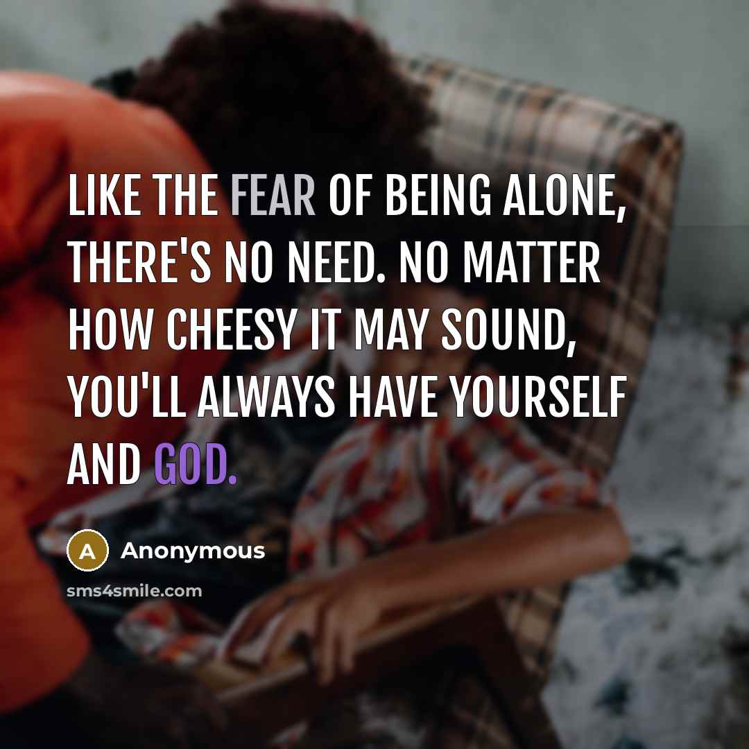 “Like the fear of being alone, there's no need. No matter how cheesy it may sound, you'll always have yourself and God.” quote by Anonymous