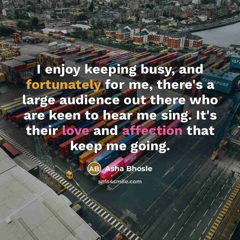 “I enjoy keeping busy, and fortunately for me, there's a large audience out there who are keen to hear me sing. It's their love and affection that keep me going.” quote by Asha Bhosle