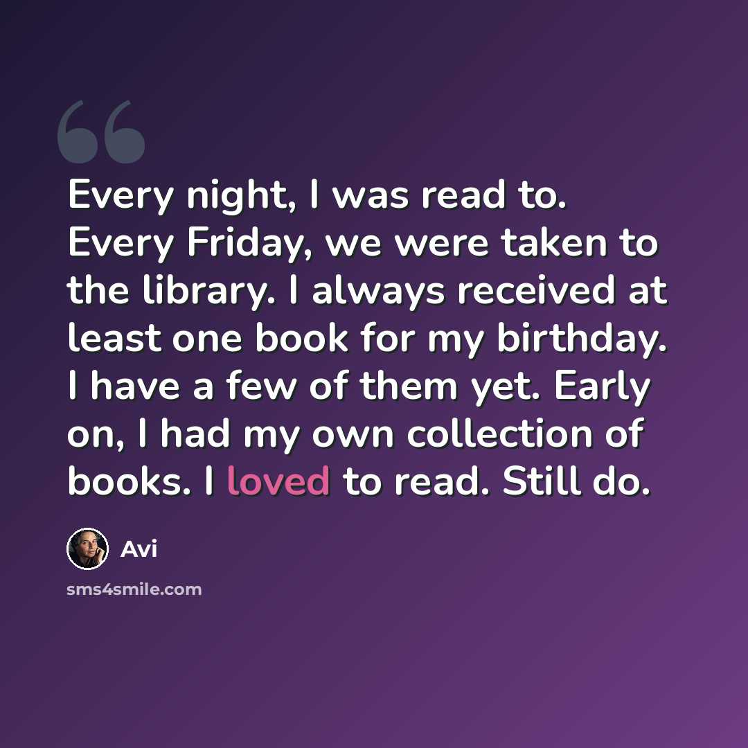 “Every night, I was read to. Every Friday, we were taken to the library. I always received at least one book for my birthday. I have a few of them yet. Early on, I had my own collection of books. I loved to read. Still do.” quote by Avi
