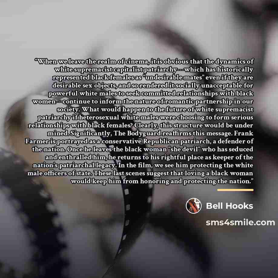 “When we leave the realm of cinema, it is obvious that the dynamics of white supremacist capitalist patriarchy---which has historically represented black females as "undesirable mates" even if they are desirable sex objects, and so rendered it socially unacceptable for powerful white males to seek…” quote by Bell Hooks
