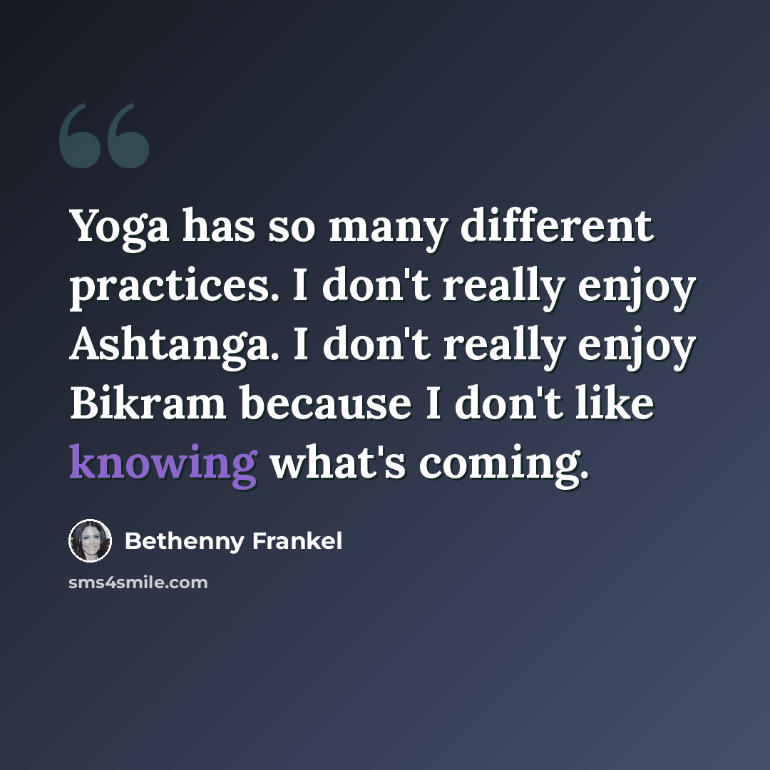 “Yoga has so many different practices. I don't really enjoy Ashtanga. I don't really enjoy Bikram because I don't like knowing what's coming.” quote by Bethenny Frankel