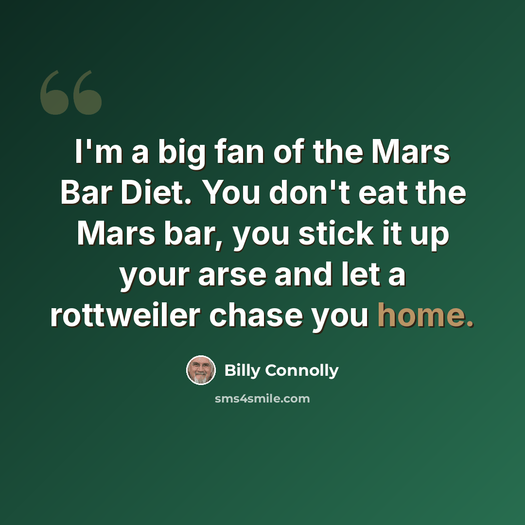 “I'm a big fan of the Mars Bar Diet. You don't eat the Mars bar, you stick it up your arse and let a rottweiler chase you home.” quote by Billy Connolly
