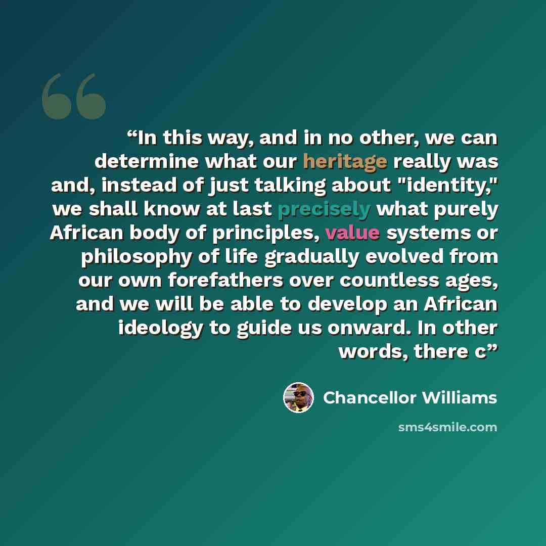 “In this way, and in no other, we can determine what our heritage really was and, instead of just talking about "identity," we shall know at last precisely what purely African body of principles, value systems or philosophy of life gradually evolved from our own forefathers over countless ages, and…” quote by Chancellor Williams