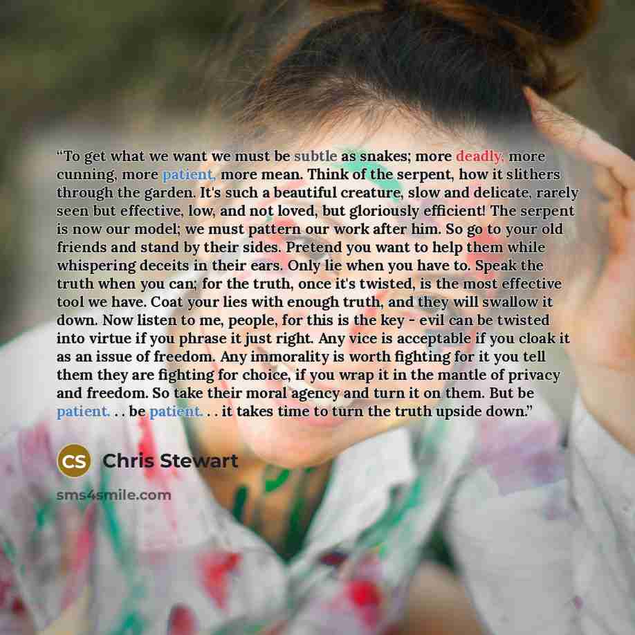 “To get what we want we must be subtle as snakes; more deadly, more cunning, more patient, more mean. Think of the serpent, how it slithers through the garden. It's such a beautiful creature, slow and delicate, rarely seen but effective, low, and not loved, but gloriously efficient! The serpent is…” quote by Chris Stewart