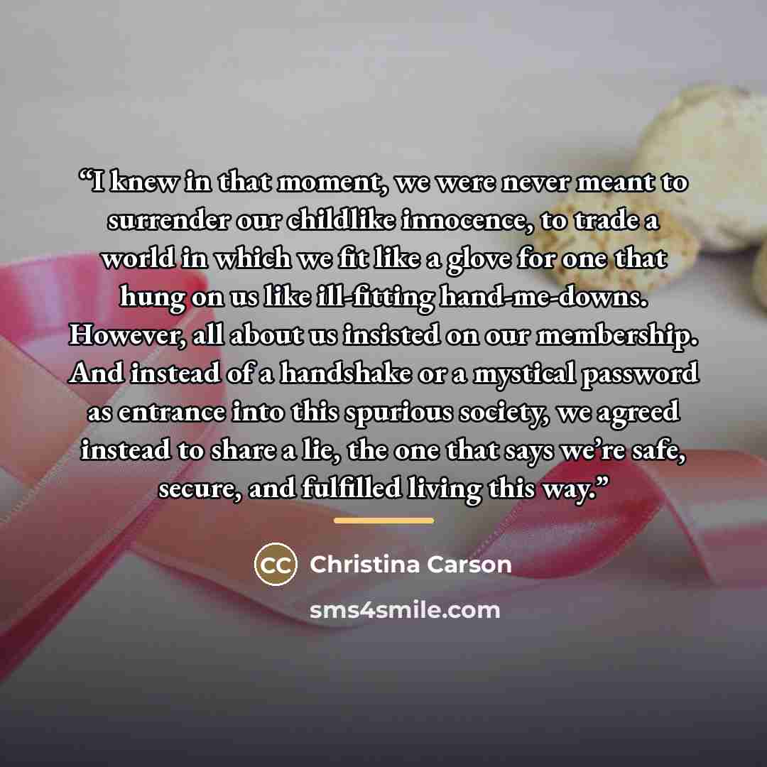 “I knew in that moment, we were never meant to surrender our childlike innocence, to trade a world in which we fit like a glove for one that hung on us like ill-fitting hand-me-downs. However, all about us insisted on our membership. And instead of a handshake or a mystical password as entrance…” quote by Christina Carson