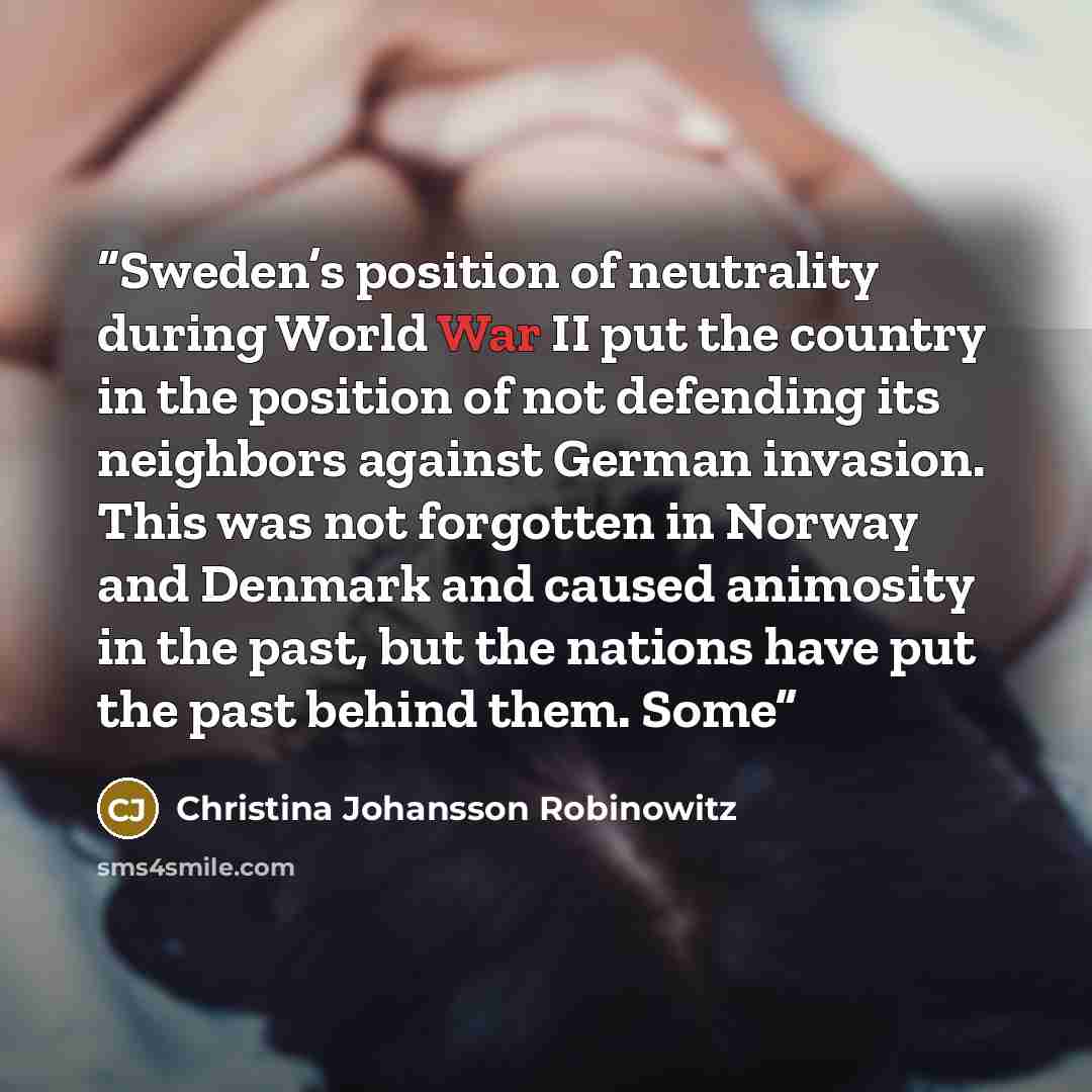“Sweden’s position of neutrality during World War II put the country in the position of not defending its neighbors against German invasion. This was not forgotten in Norway and Denmark and caused animosity in the past, but the nations have put the past behind them. Some” quote by Christina Johansson Robinowitz