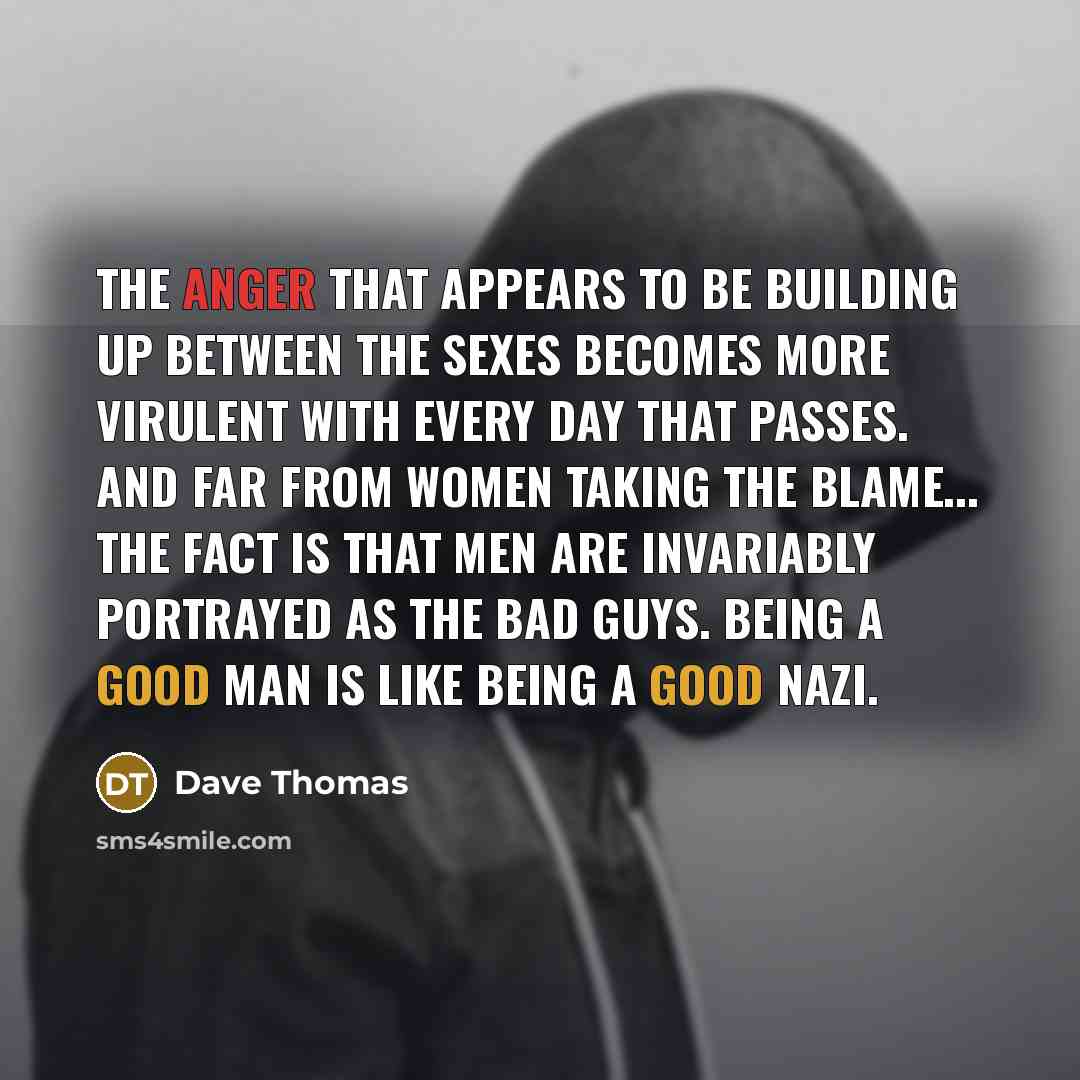 “The anger that appears to be building up between the sexes becomes more virulent with every day that passes. And far from women taking the blame... the fact is that men are invariably portrayed as the bad guys. Being a good man is like being a good Nazi.” quote by Dave Thomas