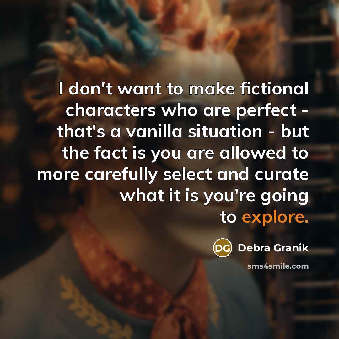 “I don't want to make fictional characters who are perfect - that's a vanilla situation - but the fact is you are allowed to more carefully select and curate what it is you're going to explore.” quote by Debra Granik