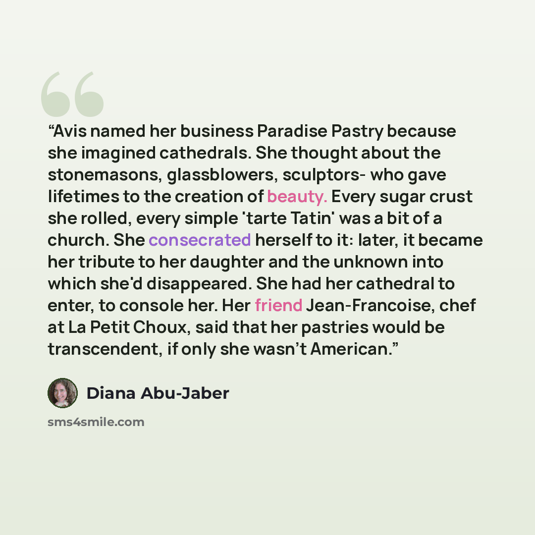 “Avis named her business Paradise Pastry because she imagined cathedrals. She thought about the stonemasons, glassblowers, sculptors- who gave lifetimes to the creation of beauty. Every sugar crust she rolled, every simple 'tarte Tatin' was a bit of a church. She consecrated herself to it: later…” quote by Diana Abu-Jaber