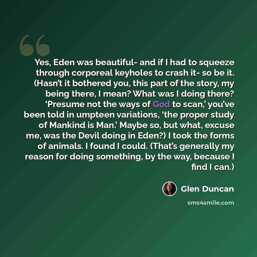 “Yes, Eden was beautiful- and if I had to squeeze through corporeal keyholes to crash it- so be it. (Hasn’t it bothered you, this part of the story, my being there, I mean? What was I doing there? ‘Presume not the ways of God to scan,’ you’ve been told in umpteen variations, ‘the proper study of…” quote by Glen Duncan