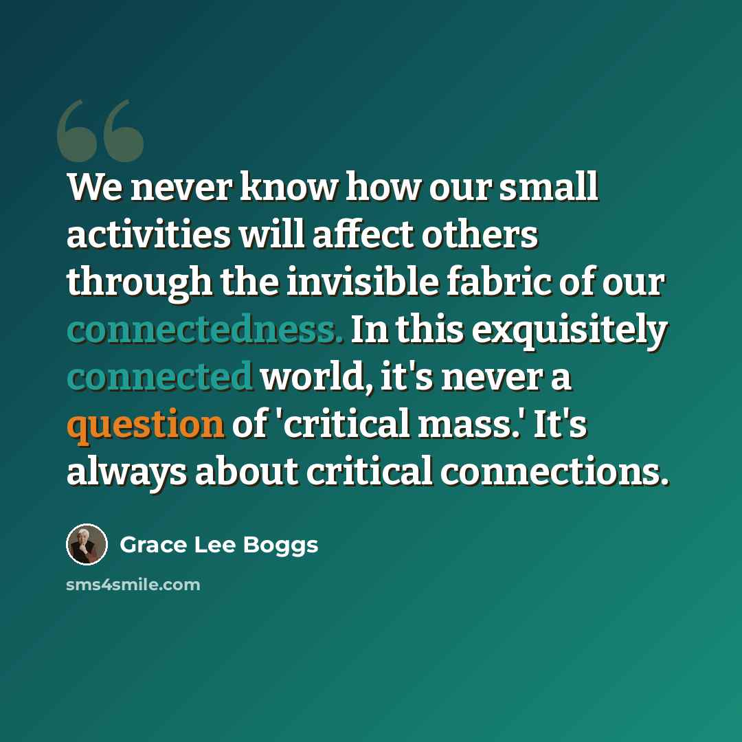 “We never know how our small activities will affect others through the invisible fabric of our connectedness. In this exquisitely connected world, it's never a question of 'critical mass.' It's always about critical connections.” quote by Grace Lee Boggs