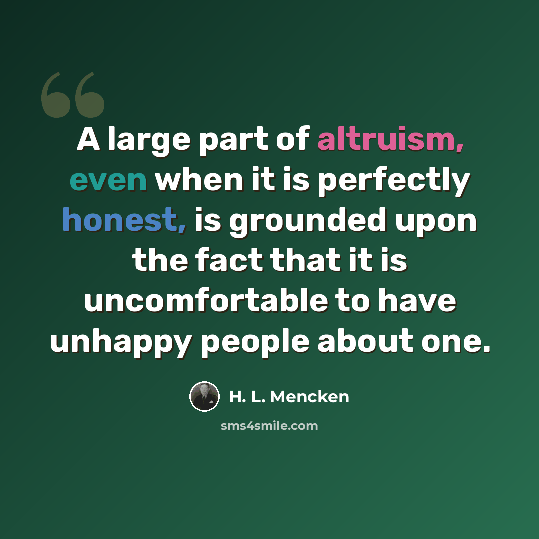 “A large part of altruism, even when it is perfectly honest, is grounded upon the fact that it is uncomfortable to have unhappy people about one.” quote by H. L. Mencken