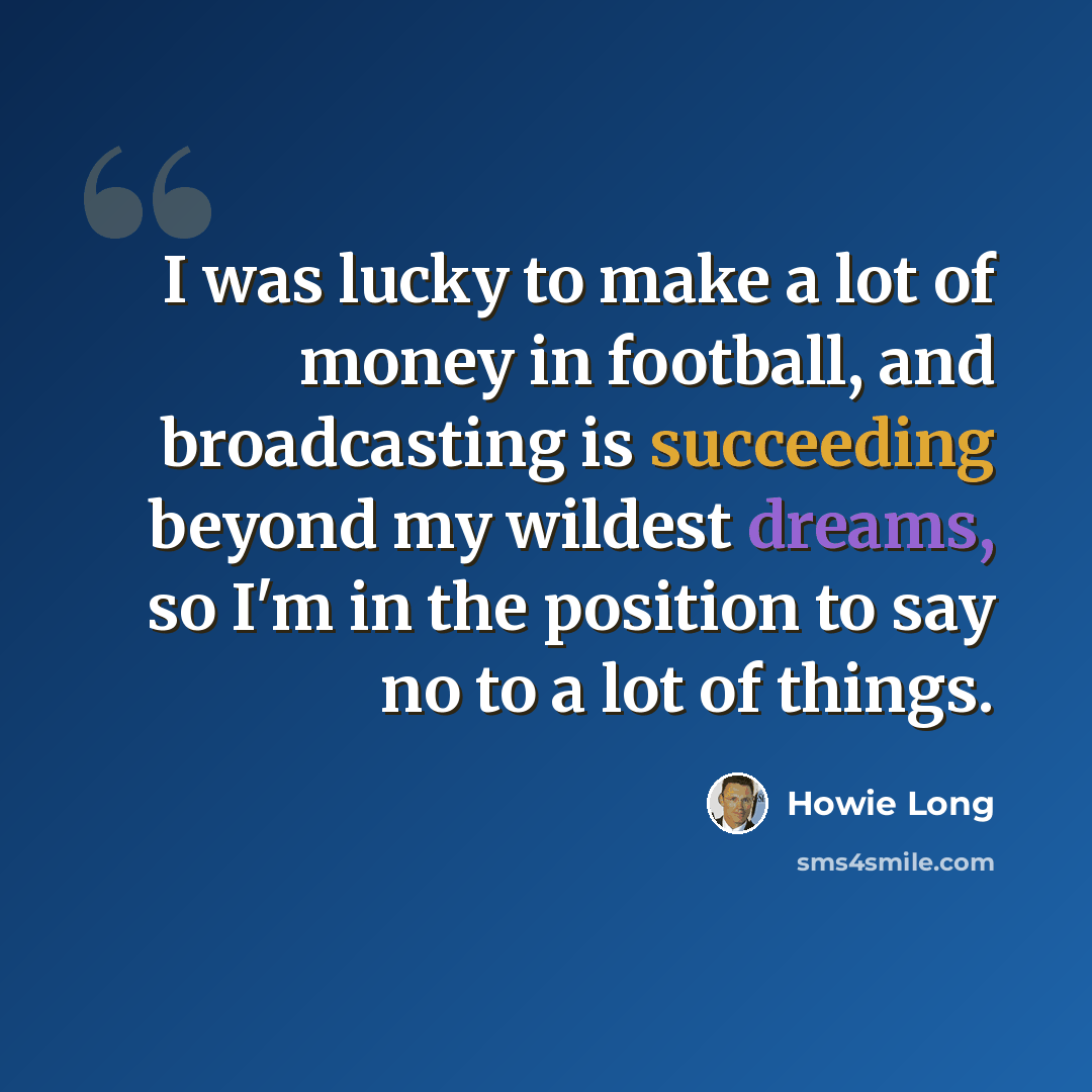 “I was lucky to make a lot of money in football, and broadcasting is succeeding beyond my wildest dreams, so I'm in the position to say no to a lot of things.” quote by Howie Long