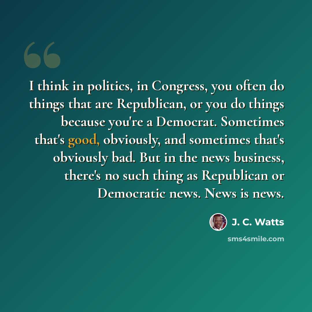 “I think in politics, in Congress, you often do things that are Republican, or you do things because you're a Democrat. Sometimes that's good, obviously, and sometimes that's obviously bad. But in the news business, there's no such thing as Republican or Democratic news. News is news.” quote by J. C. Watts
