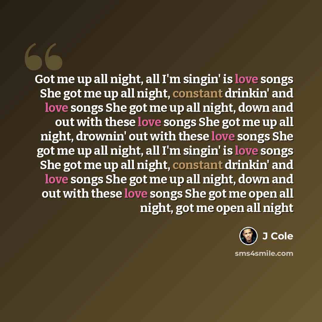 “Got me up all night, all I'm singin' is love songs She got me up all night, constant drinkin' and love songs She got me up all night, down and out with these love songs She got me up all night, drownin' out with these love songs She got me up all night, all I'm singin' is love songs She got me up…” quote by J Cole