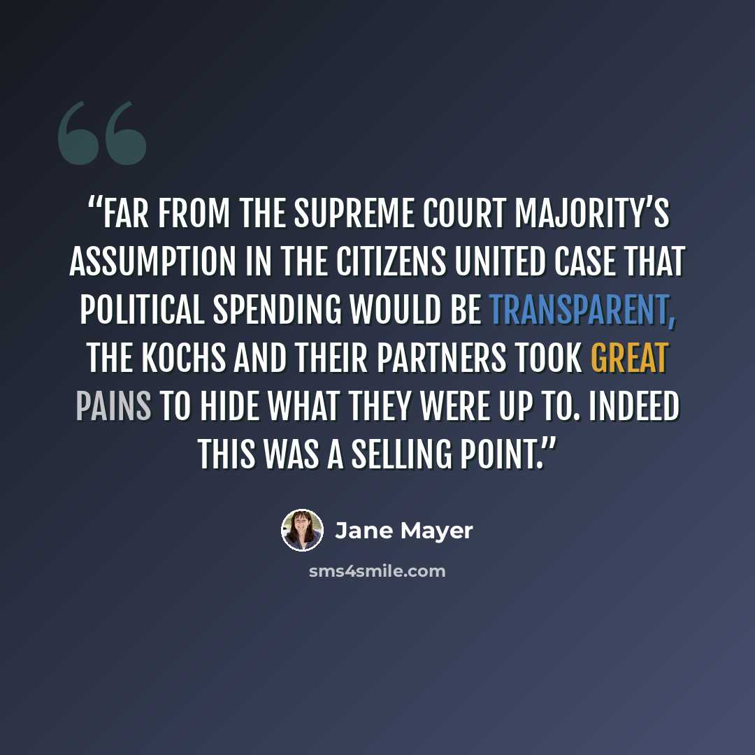 “Far from the Supreme Court majority’s assumption in the Citizens United case that political spending would be transparent, the Kochs and their partners took great pains to hide what they were up to. Indeed this was a selling point.” quote by Jane Mayer