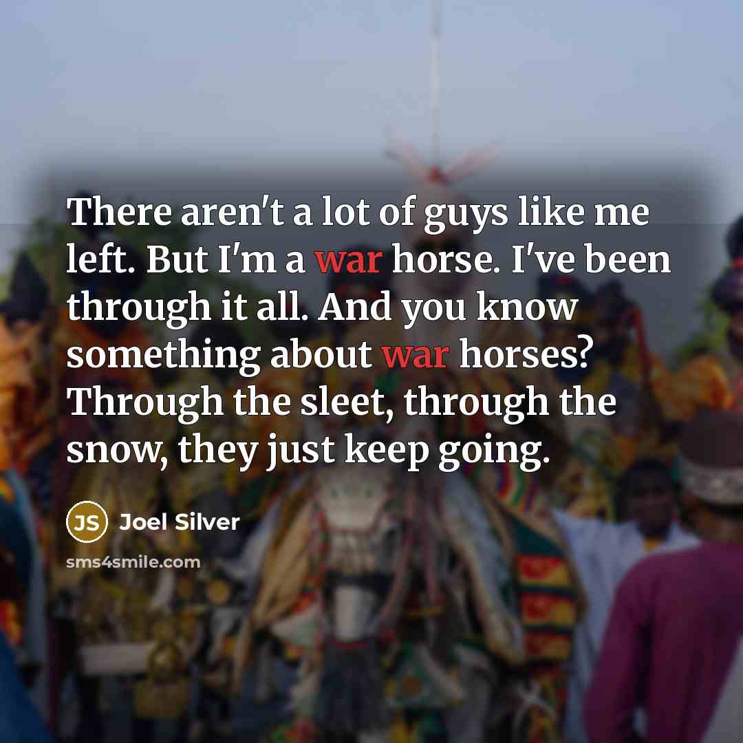 “There aren't a lot of guys like me left. But I'm a war horse. I've been through it all. And you know something about war horses? Through the sleet, through the snow, they just keep going.” quote by Joel Silver