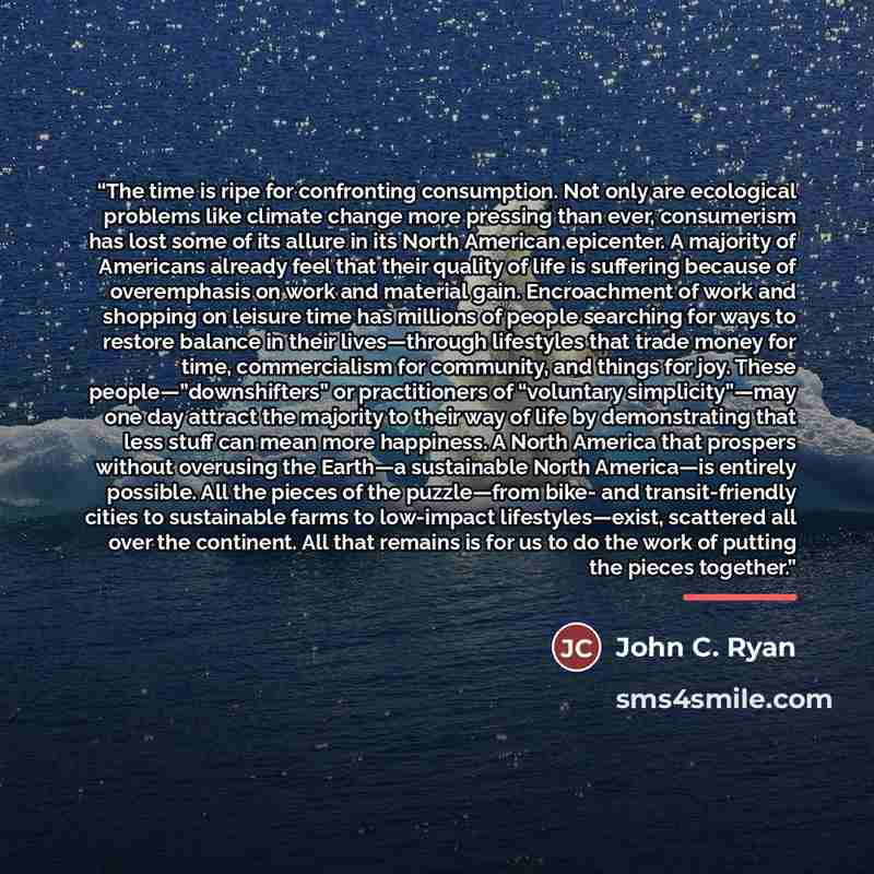 “The time is ripe for confronting consumption. Not only are ecological problems like climate change more pressing than ever, consumerism has lost some of its allure in its North American epicenter. A majority of Americans already feel that their quality of life is suffering because of overemphasis…” quote by John C. Ryan