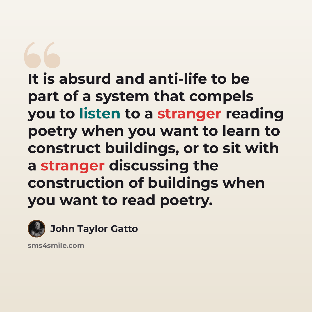 “It is absurd and anti-life to be part of a system that compels you to listen to a stranger reading poetry when you want to learn to construct buildings, or to sit with a stranger discussing the construction of buildings when you want to read poetry.” quote by John Taylor Gatto