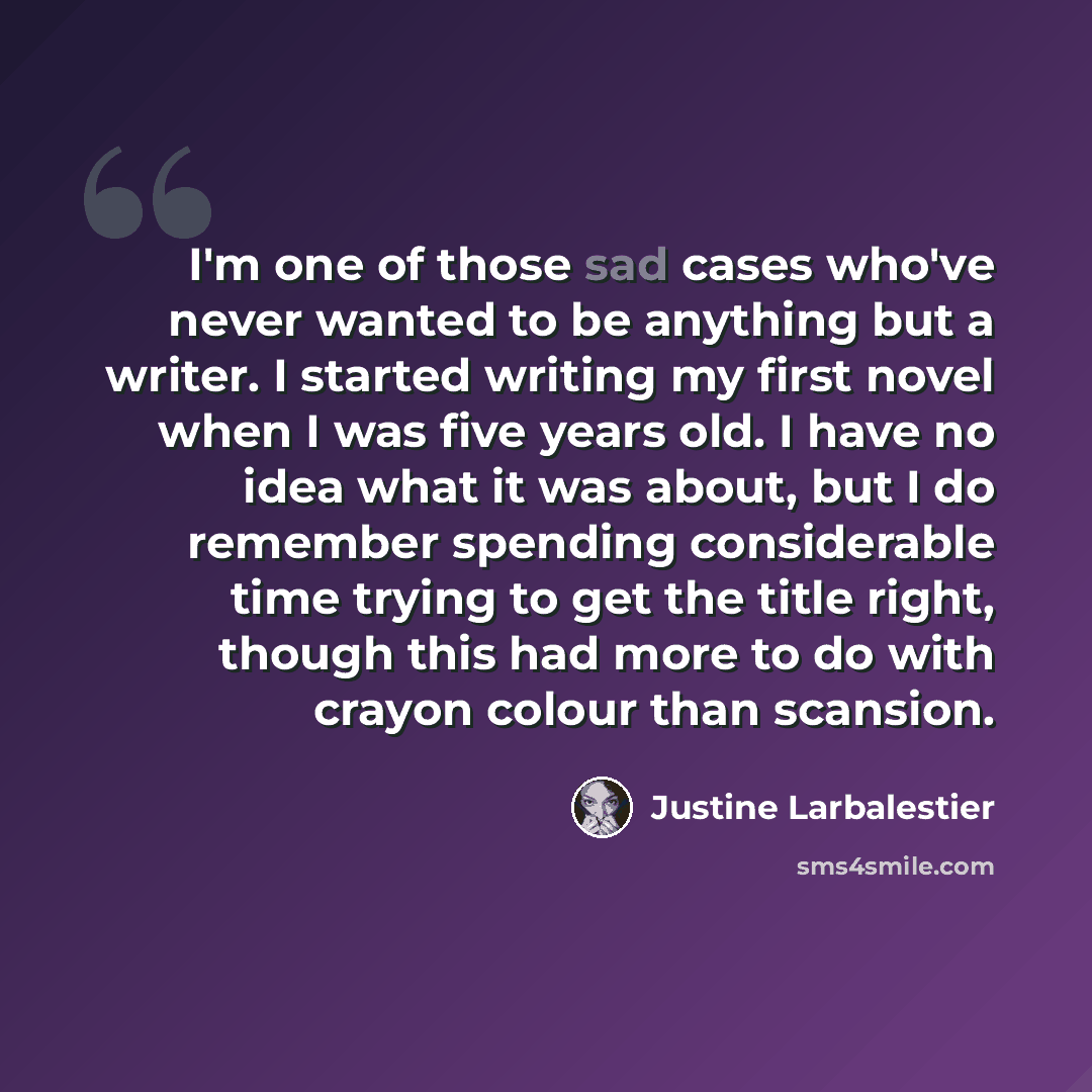 “I'm one of those sad cases who've never wanted to be anything but a writer. I started writing my first novel when I was five years old. I have no idea what it was about, but I do remember spending considerable time trying to get the title right, though this had more to do with crayon colour than…” quote by Justine Larbalestier