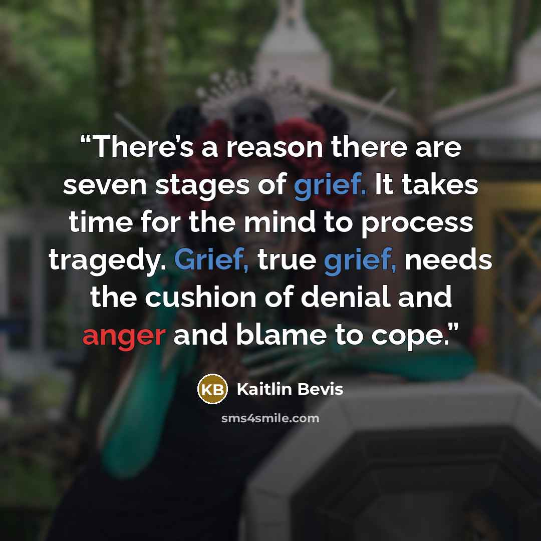 “There’s a reason there are seven stages of grief. It takes time for the mind to process tragedy. Grief, true grief, needs the cushion of denial and anger and blame to cope.” quote by Kaitlin Bevis