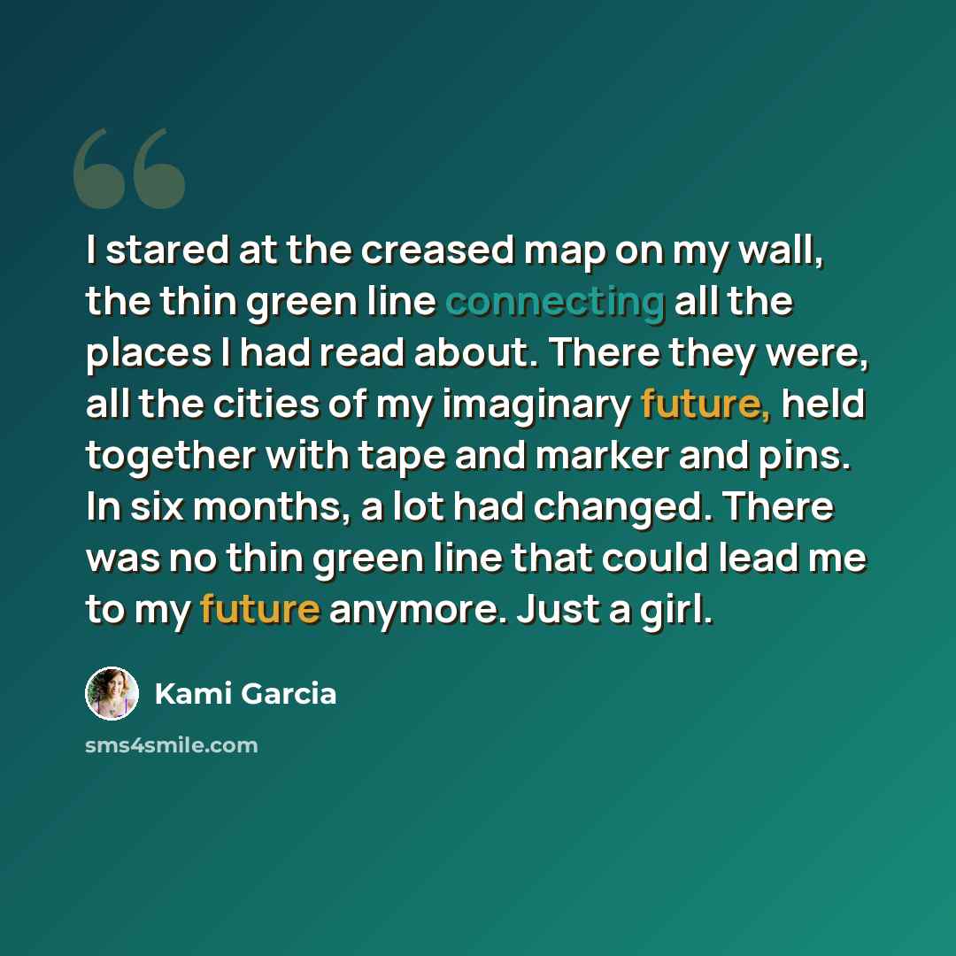 “I stared at the creased map on my wall, the thin green line connecting all the places I had read about. There they were, all the cities of my imaginary future, held together with tape and marker and pins. In six months, a lot had changed. There was no thin green line that could lead me to my…” quote by Kami Garcia