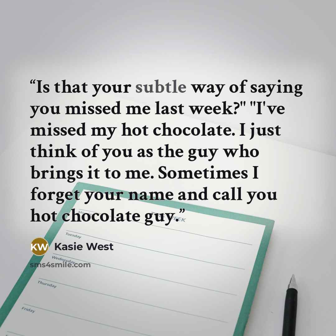 “Is that your subtle way of saying you missed me last week?" "I've missed my hot chocolate. I just think of you as the guy who brings it to me. Sometimes I forget your name and call you hot chocolate guy.” quote by Kasie West