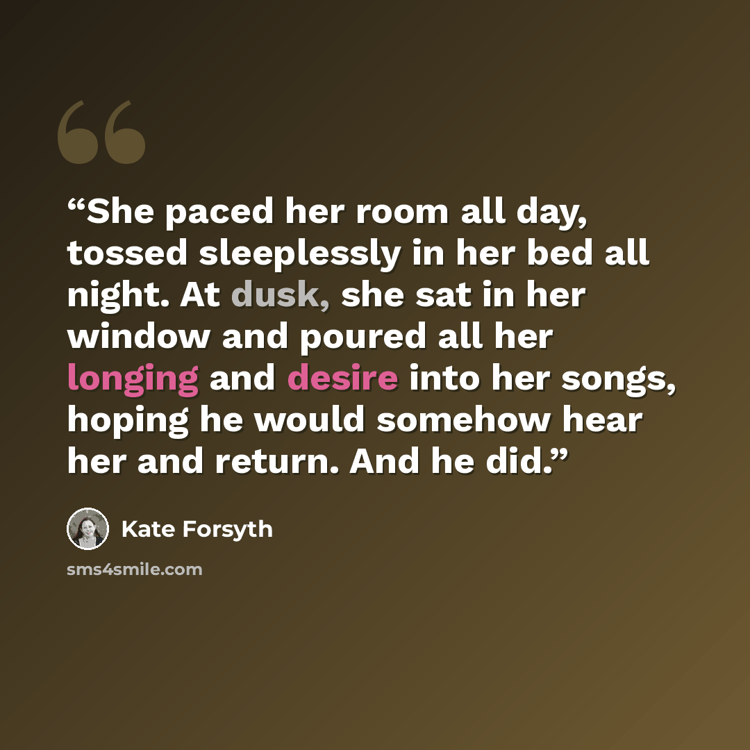 “She paced her room all day, tossed sleeplessly in her bed all night. At dusk, she sat in her window and poured all her longing and desire into her songs, hoping he would somehow hear her and return. And he did.” quote by Kate Forsyth
