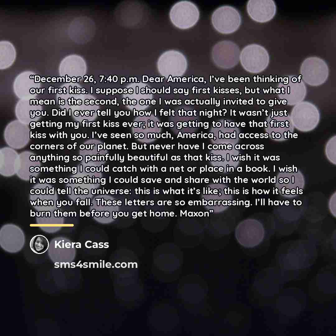 “December 26, 7:40 p.m. Dear America, I’ve been thinking of our first kiss. I suppose I should say first kisses, but what I mean is the second, the one I was actually invited to give you. Did I ever tell you how I felt that night? It wasn’t just getting my first kiss ever; it was getting to have…” quote by Kiera Cass