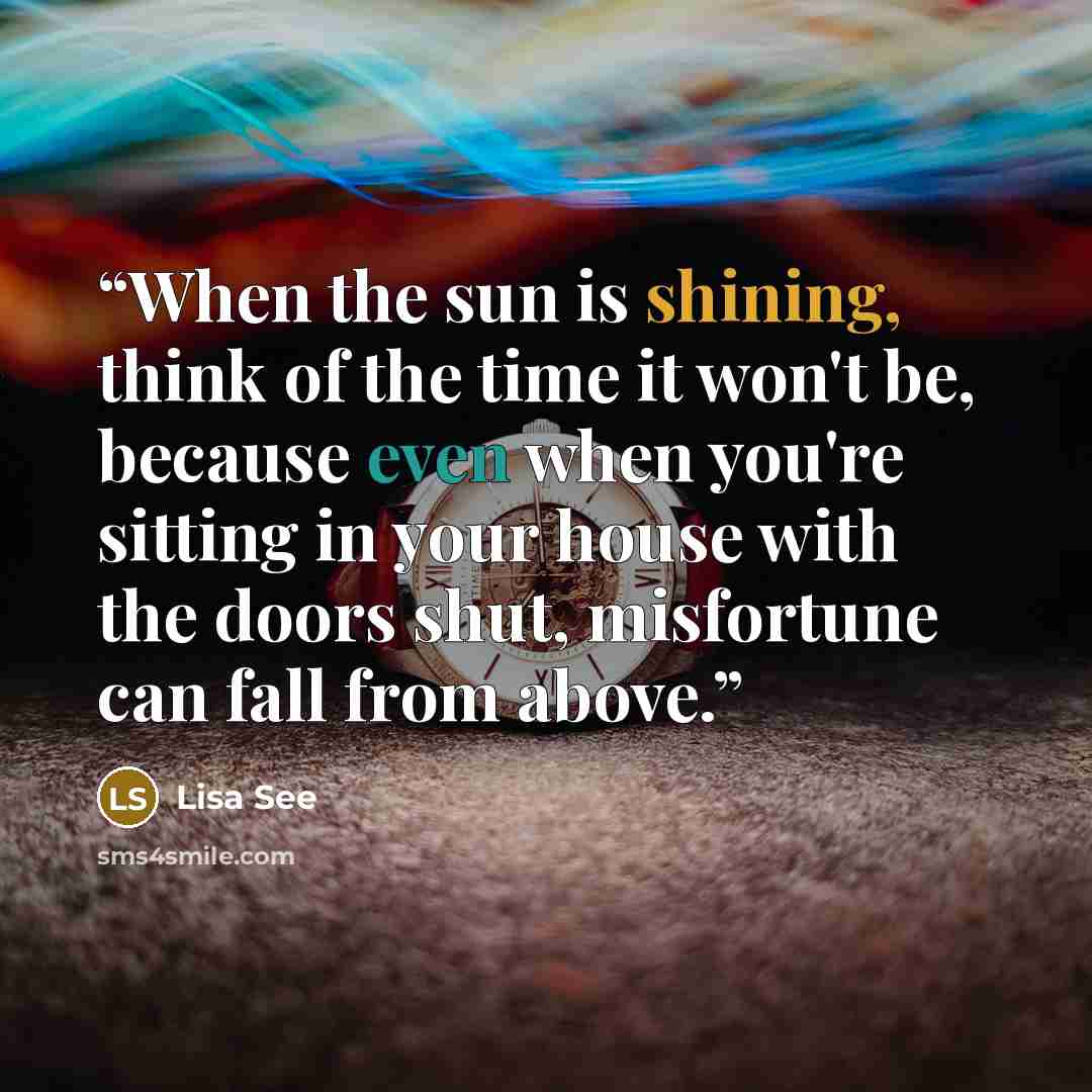 “When the sun is shining, think of the time it won't be, because even when you're sitting in your house with the doors shut, misfortune can fall from above.” quote by Lisa See