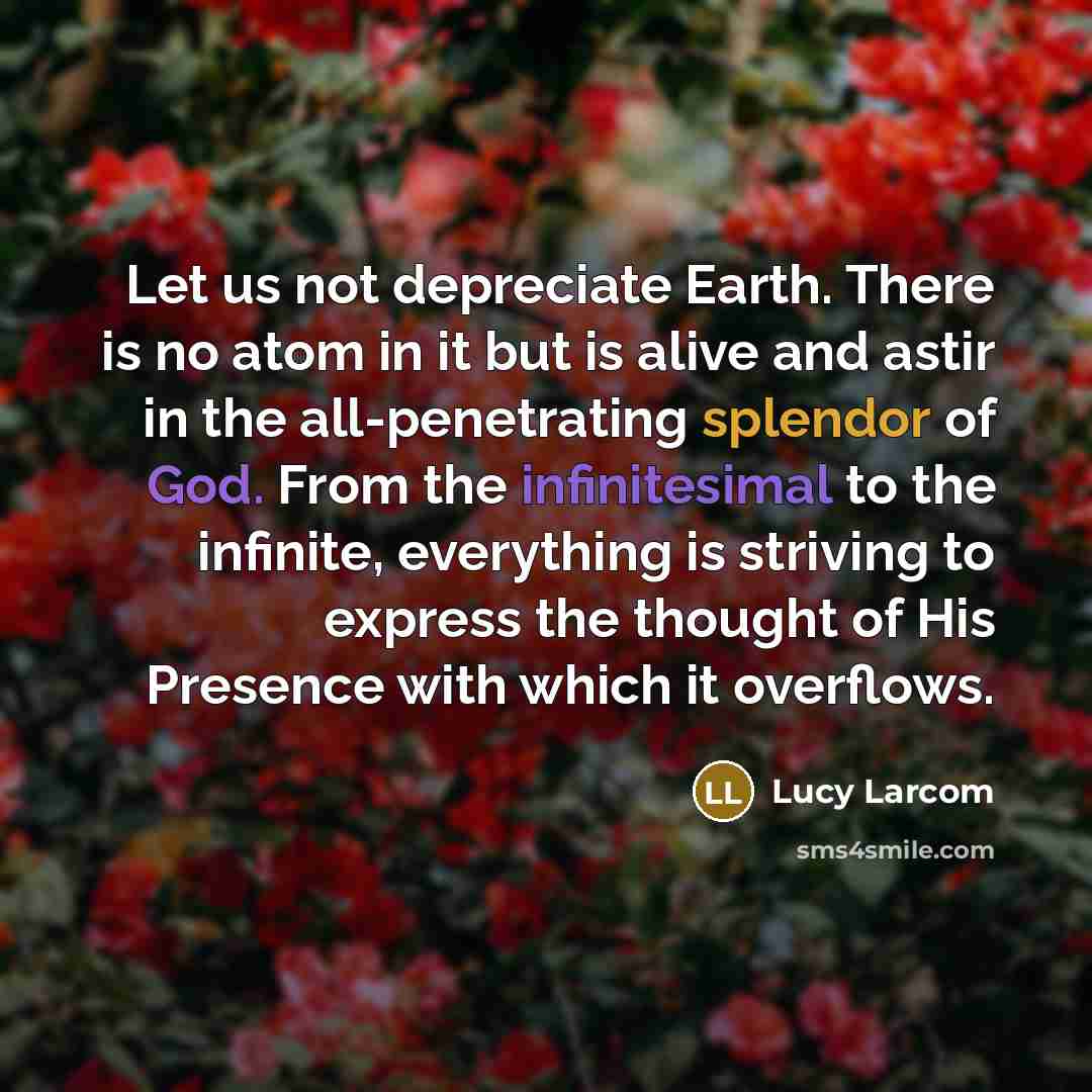 “Let us not depreciate Earth. There is no atom in it but is alive and astir in the all-penetrating splendor of God. From the infinitesimal to the infinite, everything is striving to express the thought of His Presence with which it overflows.” quote by Lucy Larcom